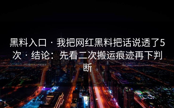 黑料入口 · 我把网红黑料把话说透了5次 · 结论：先看二次搬运痕迹再下判断