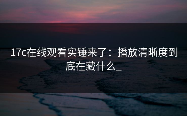 17c在线观看实锤来了：播放清晰度到底在藏什么_