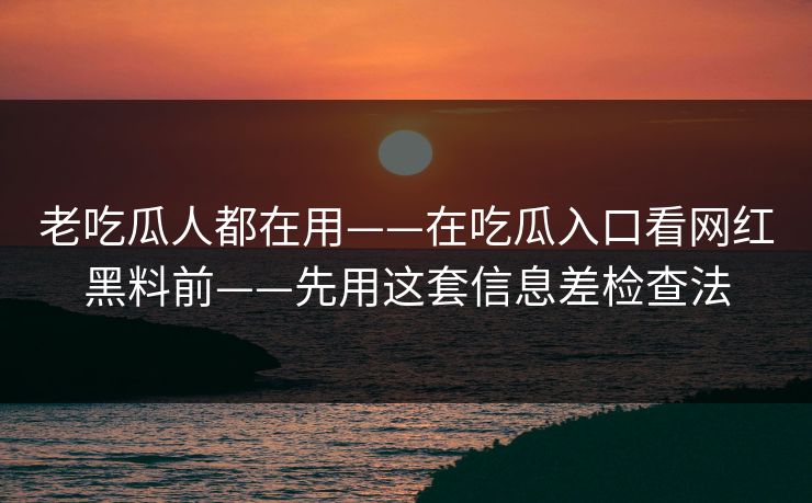 老吃瓜人都在用——在吃瓜入口看网红黑料前——先用这套信息差检查法
