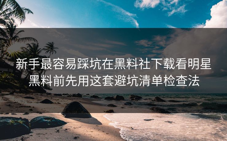 新手最容易踩坑在黑料社下载看明星黑料前先用这套避坑清单检查法