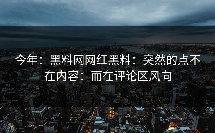 今年：黑料网网红黑料：突然的点不在内容：而在评论区风向
