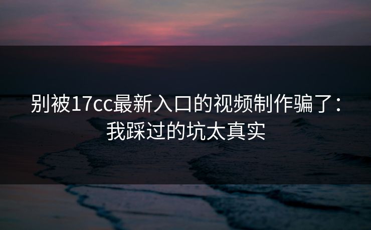 别被17cc最新入口的视频制作骗了：我踩过的坑太真实