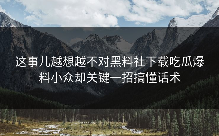 这事儿越想越不对黑料社下载吃瓜爆料小众却关键一招搞懂话术
