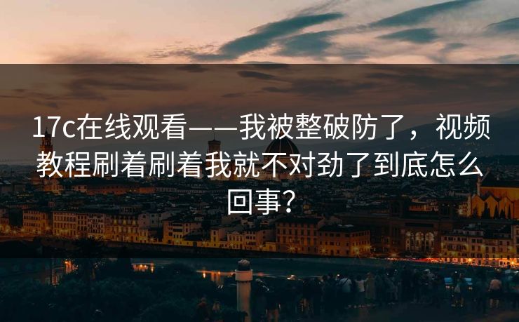 17c在线观看——我被整破防了，视频教程刷着刷着我就不对劲了到底怎么回事？