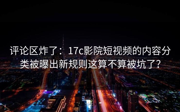 评论区炸了：17c影院短视频的内容分类被曝出新规则这算不算被坑了？