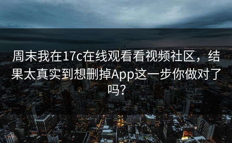 周末我在17c在线观看看视频社区，结果太真实到想删掉App这一步你做对了吗？