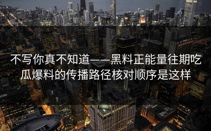 不写你真不知道——黑料正能量往期吃瓜爆料的传播路径核对顺序是这样