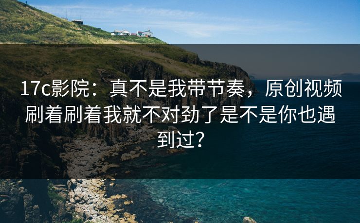 17c影院：真不是我带节奏，原创视频刷着刷着我就不对劲了是不是你也遇到过？