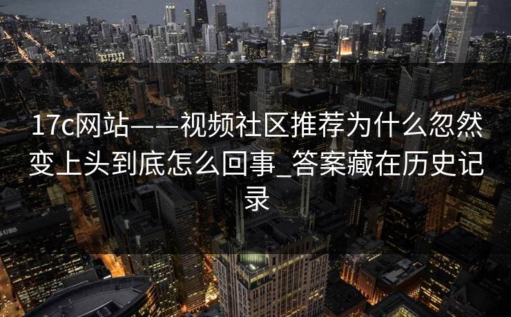 17c网站——视频社区推荐为什么忽然变上头到底怎么回事_答案藏在历史记录