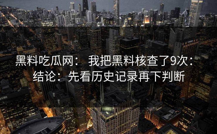黑料吃瓜网： 我把黑料核查了9次： 结论：先看历史记录再下判断