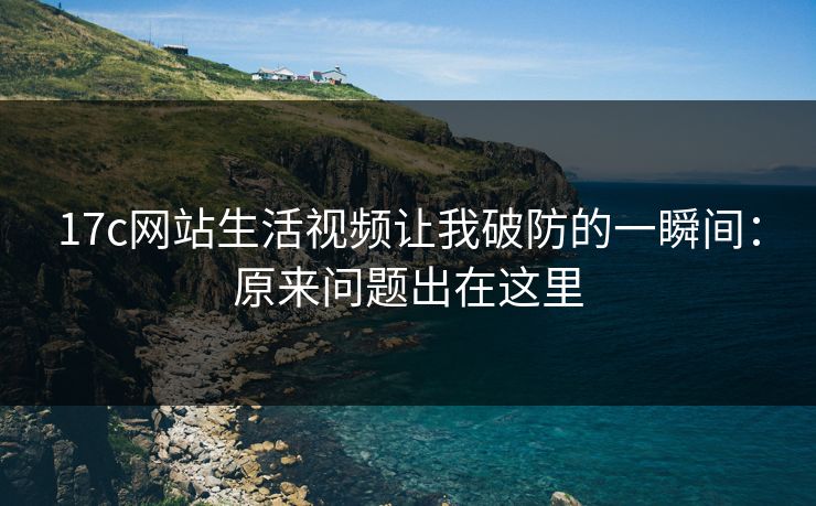17c网站生活视频让我破防的一瞬间:原来问题出在这里 17c网站生活视频让我破防的一瞬间:原来问题出在这里