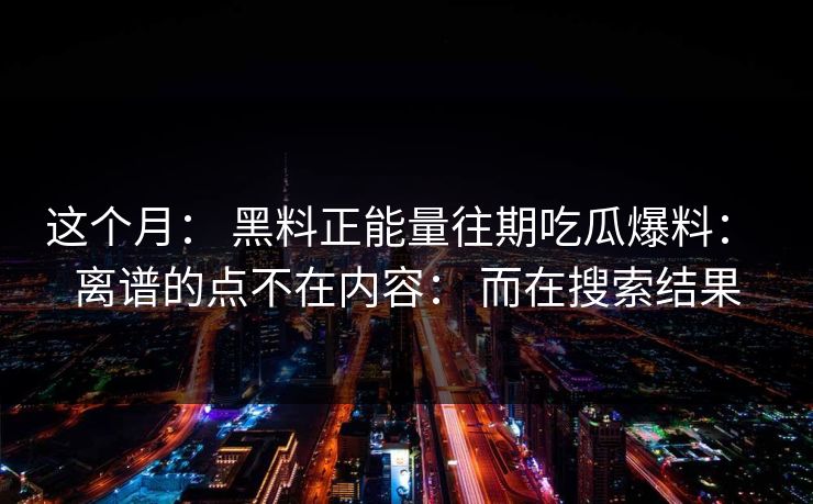 这个月: 黑料正能量往期吃瓜爆料: 离谱的点不在内容: 而在搜索结果 这个月: 黑料正能量往期吃瓜爆料: 离谱的点不在内容: 而在搜索结果