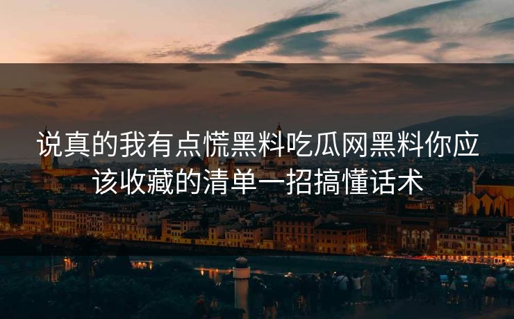 说真的我有点慌黑料吃瓜网黑料你应该收藏的清单一招搞懂话术 说真的我有点慌黑料吃瓜网黑料你应该收藏的清单一招搞懂话术