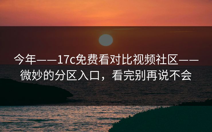 今年——17c免费看对比视频社区——微妙的分区入口，看完别再说不会