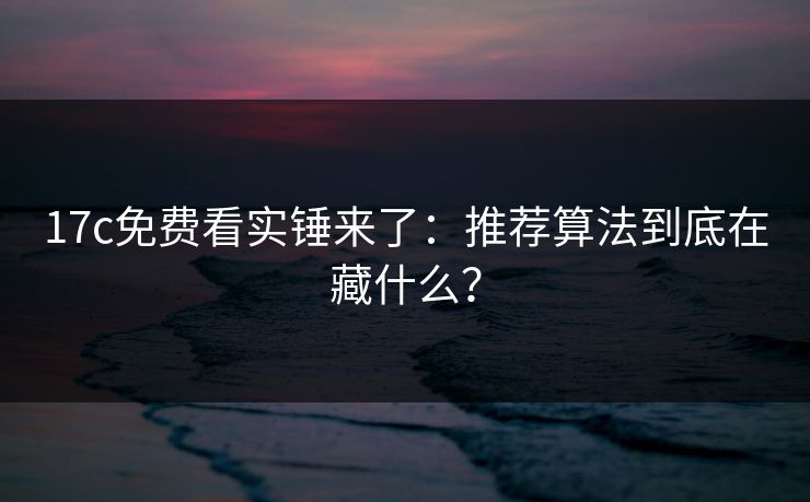 17c免费看实锤来了：推荐算法到底在藏什么？