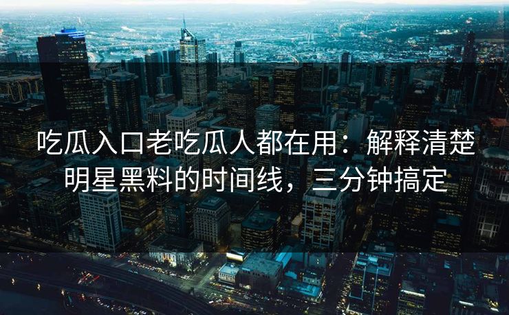 吃瓜入口老吃瓜人都在用：解释清楚明星黑料的时间线，三分钟搞定
