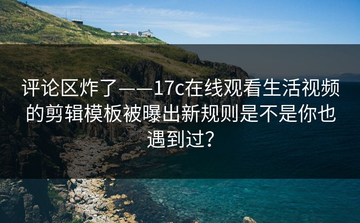 评论区炸了——17c在线观看生活视频的剪辑模板被曝出新规则是不是你也遇到过？