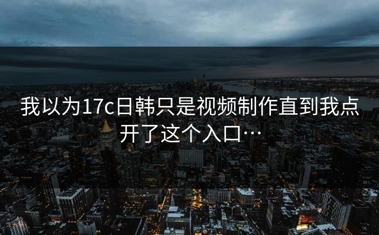 我以为17c日韩只是视频制作直到我点开了这个入口…