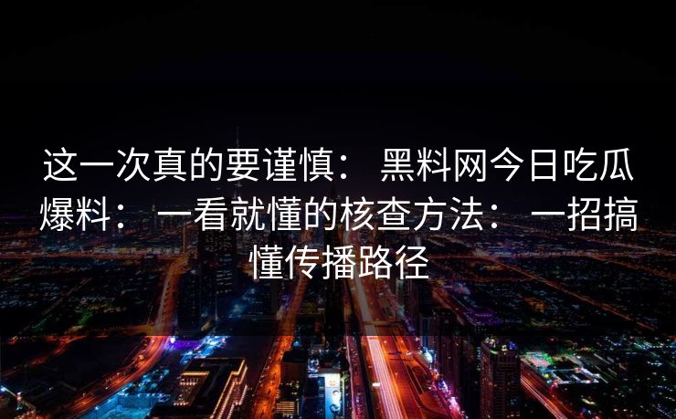 这一次真的要谨慎： 黑料网今日吃瓜爆料： 一看就懂的核查方法： 一招搞懂传播路径