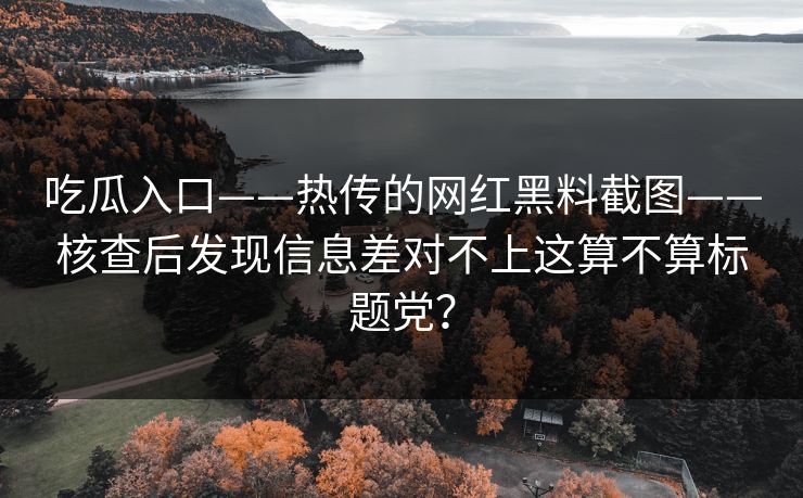 吃瓜入口——热传的网红黑料截图——核查后发现信息差对不上这算不算标题党？
