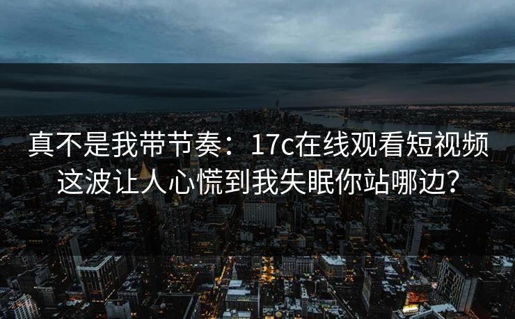 真不是我带节奏：17c在线观看短视频这波让人心慌到我失眠你站哪边？