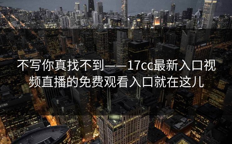 不写你真找不到——17cc最新入口视频直播的免费观看入口就在这儿 不写你真找不到——17cc最新入口视频直播的免费观看入口就在这儿
