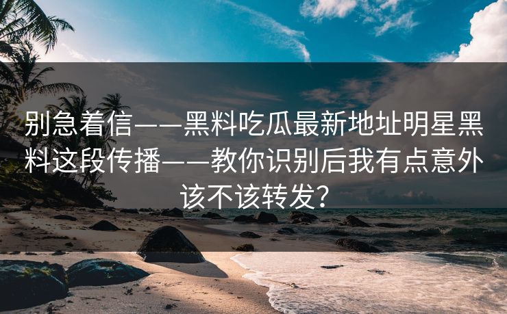 别急着信——黑料吃瓜最新地址明星黑料这段传播——教你识别后我有点意外该不该转发? 别急着信——黑料吃瓜最新地址明星黑料这段传播——教你识别后我有点意外该不该转发?