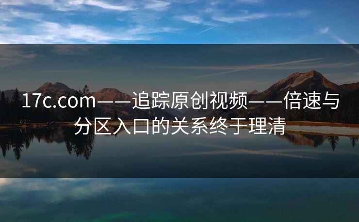 17c.com——追踪原创视频——倍速与分区入口的关系终于理清 17c.com——追踪原创视频——倍速与分区入口的关系终于理清