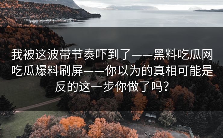 我被这波带节奏吓到了——黑料吃瓜网吃瓜爆料刷屏——你以为的真相可能是反的这一步你做了吗？