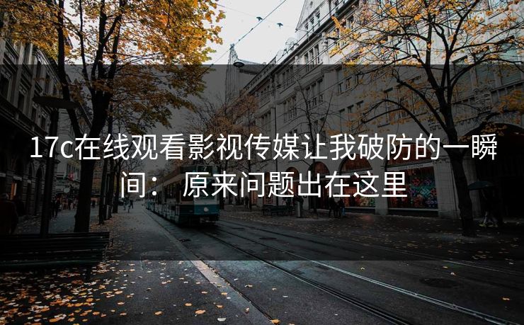 17c在线观看影视传媒让我破防的一瞬间: 原来问题出在这里 17c在线观看影视传媒让我破防的一瞬间: 原来问题出在这里