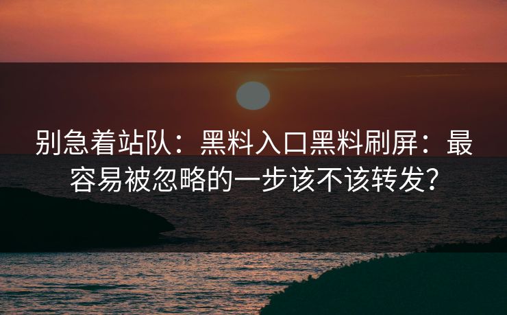 别急着站队:黑料入口黑料刷屏:最容易被忽略的一步该不该转发? 别急着站队:黑料入口黑料刷屏:最容易被忽略的一步该不该转发?