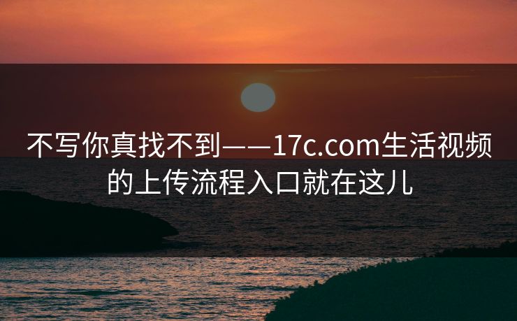 不写你真找不到——17c.com生活视频的上传流程入口就在这儿 不写你真找不到——17c.com生活视频的上传流程入口就在这儿