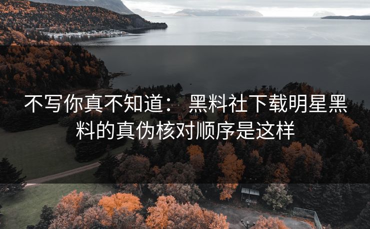 不写你真不知道： 黑料社下载明星黑料的真伪核对顺序是这样