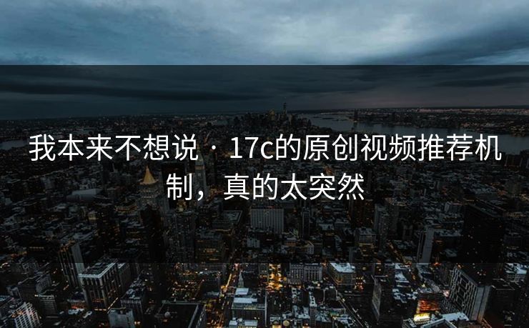 我本来不想说 · 17c的原创视频推荐机制，真的太突然