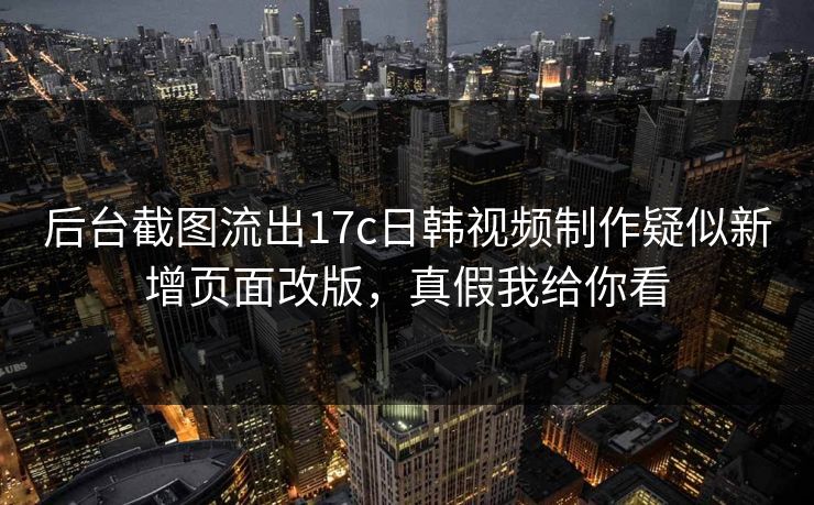 后台截图流出17c日韩视频制作疑似新增页面改版，真假我给你看