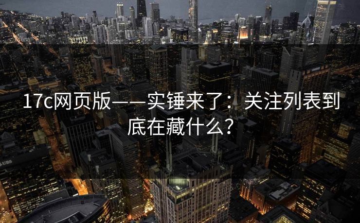 17c网页版——实锤来了：关注列表到底在藏什么？