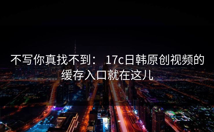 不写你真找不到: 17c日韩原创视频的缓存入口就在这儿 不写你真找不到: 17c日韩原创视频的缓存入口就在这儿
