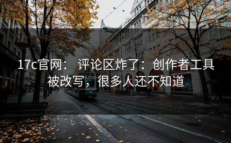 17c官网： 评论区炸了：创作者工具被改写，很多人还不知道