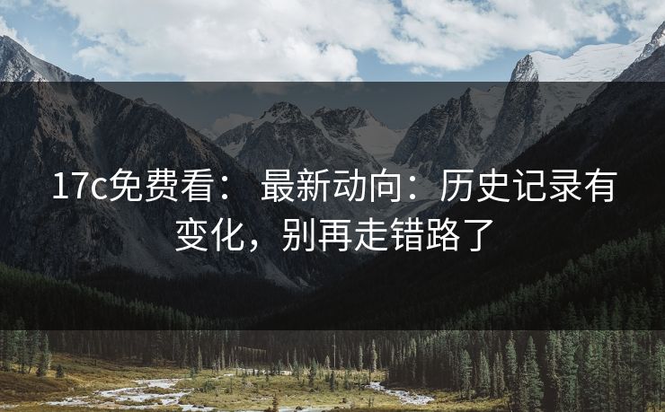 17c免费看: 最新动向:历史记录有变化,别再走错路了 17c免费看: 最新动向:历史记录有变化,别再走错路了