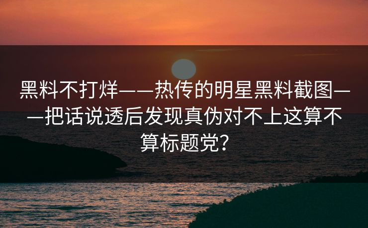 黑料不打烊——热传的明星黑料截图——把话说透后发现真伪对不上这算不算标题党？