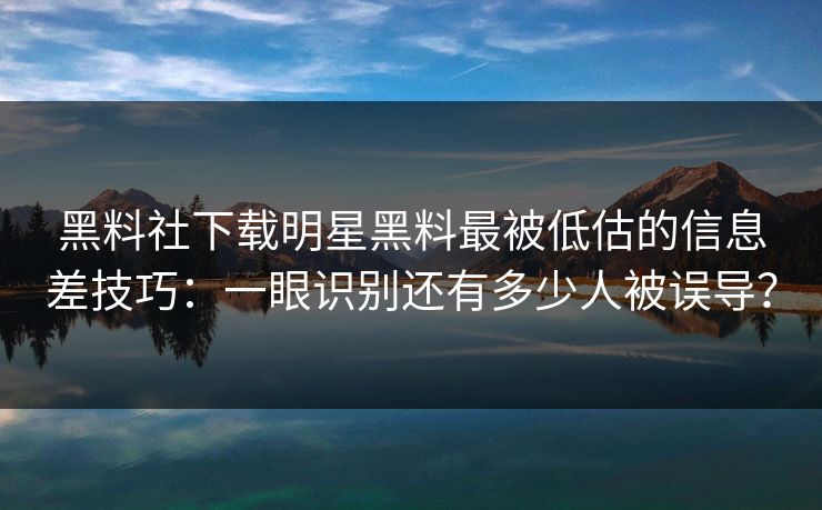 黑料社下载明星黑料最被低估的信息差技巧：一眼识别还有多少人被误导？