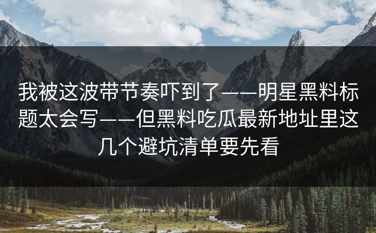 我被这波带节奏吓到了——明星黑料标题太会写——但黑料吃瓜最新地址里这几个避坑清单要先看 我被这波带节奏吓到了——明星黑料标题太会写——但黑料吃瓜最新地址里这几个避坑清单要先看